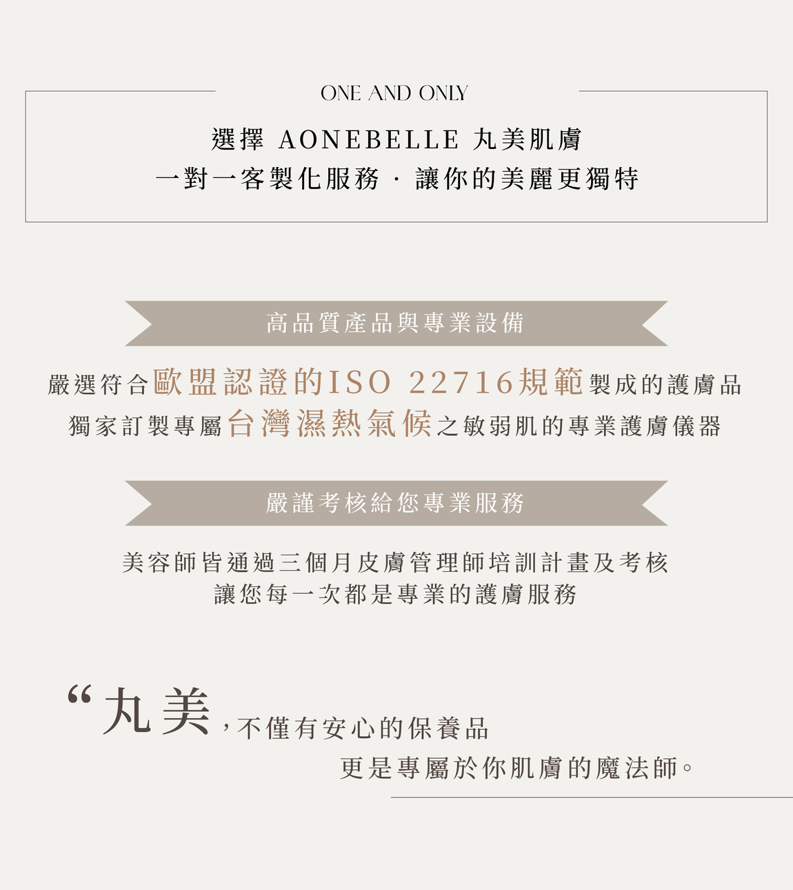 客製化服務,1.高品質產品與專業設備,符合歐盟認證的ISO 22716規範,濕熱氣候之敏弱肌的專業護膚儀器。2.嚴謹考核美容師,皮膚管理師,培訓計畫及考核。